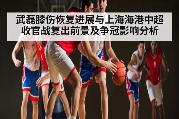 武磊膝伤恢复进展与上海海港中超收官战复出前景及争冠影响分析（kaiyun）