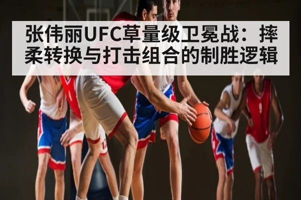 张伟丽UFC草量级卫冕战：摔柔转换与打击组合的制胜逻辑（kaiyun）
