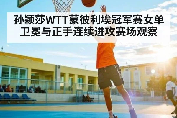 孙颖莎WTT蒙彼利埃冠军赛女单卫冕与正手连续进攻赛场观察